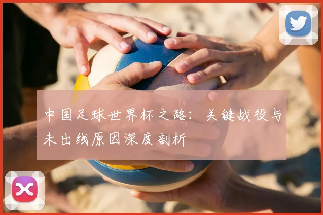 中国足球世界杯之路：关键战役与未出线原因深度剖析