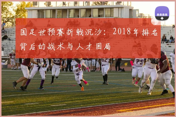 国足世预赛折戟沉沙:2018年排名背后的战术与人才困局
