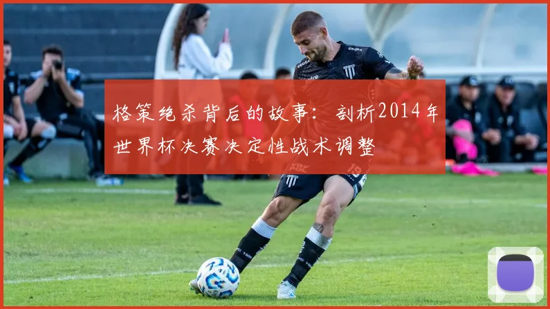 格策绝杀背后的故事：剖析2014年世界杯决赛决定性战术调整