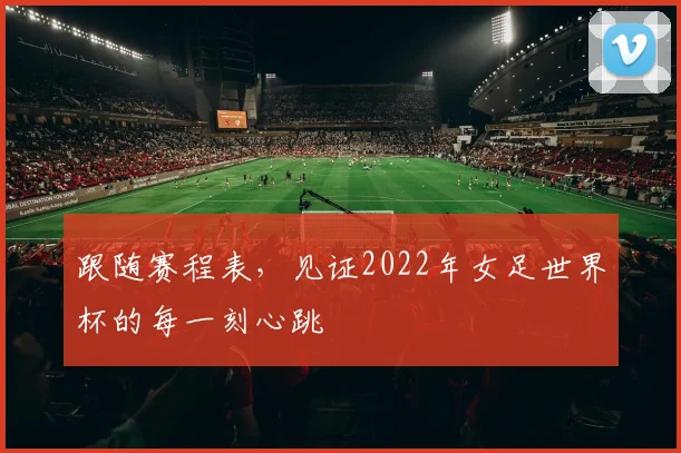 跟随赛程表，见证2022年女足世界杯的每一刻心跳