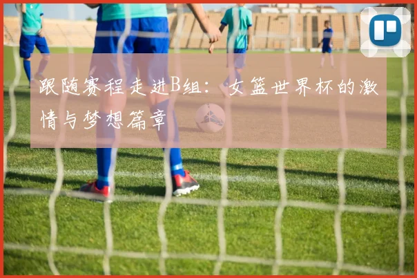 跟随赛程走进B组：女篮世界杯的激情与梦想篇章
