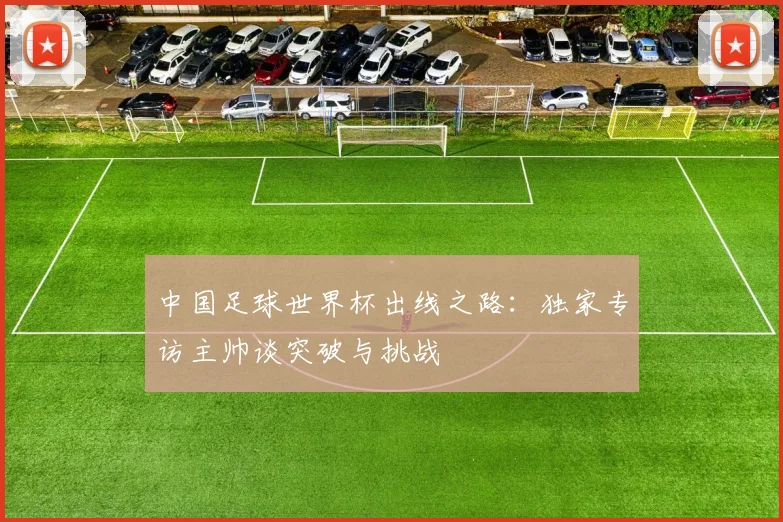 中国足球世界杯出线之路：独家专访主帅谈突破与挑战