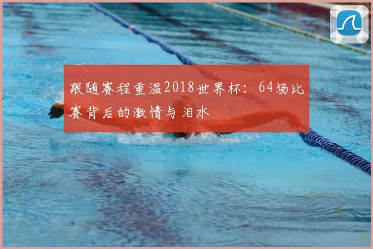 跟随赛程重温2018世界杯：64场比赛背后的激情与泪水
