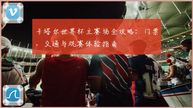 卡塔尔世界杯主赛场全攻略：门票、交通与观赛体验指南