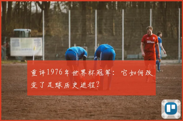 重评1976年世界杯冠军：它如何改变了足球历史进程？