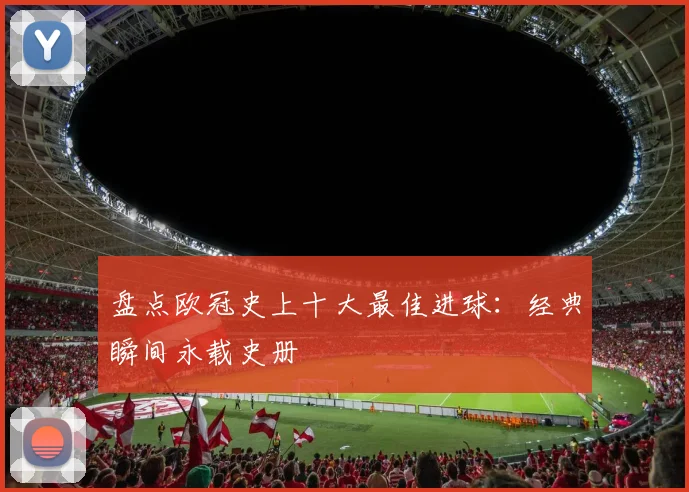 盘点欧冠史上十大最佳进球：经典瞬间永载史册