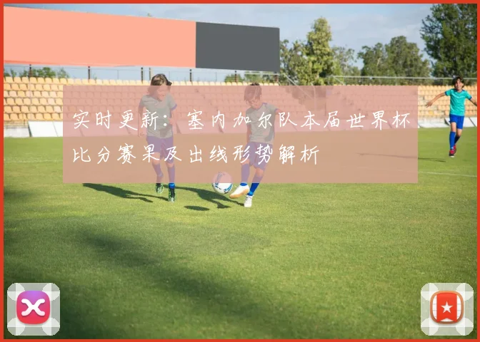 实时更新：塞内加尔队本届世界杯比分赛果及出线形势解析