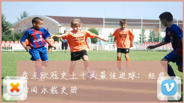 盘点欧冠史上十大最佳进球：经典瞬间永载史册