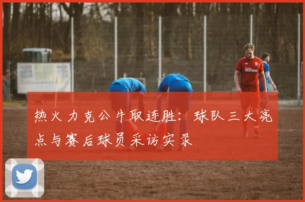 热火力克公牛取连胜：球队三大亮点与赛后球员采访实录