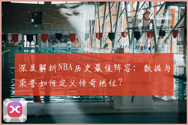 深度解析NBA历史最佳阵容：数据与荣誉如何定义传奇地位？