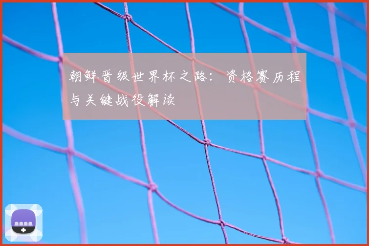 朝鲜晋级世界杯之路：资格赛历程与关键战役解读