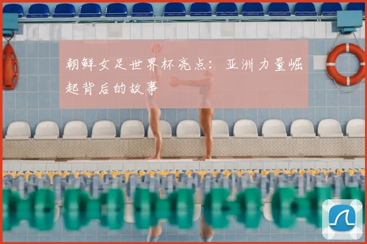 朝鲜女足世界杯亮点：亚洲力量崛起背后的故事