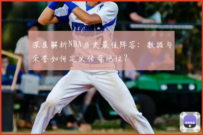 深度解析NBA历史最佳阵容：数据与荣誉如何定义传奇地位？